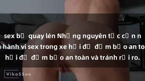 sex bị quay lén Những nguyên tắc cần nhớ khi thực hiện hành vi sex trong xe hơi để đảm bảo an toàn và tránh rủi ro.