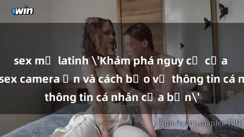 sex mỹ latinh 'Khám phá nguy cơ của việc sử dụng sex camera ẩn và cách bảo vệ thông tin cá nhân của bạn'