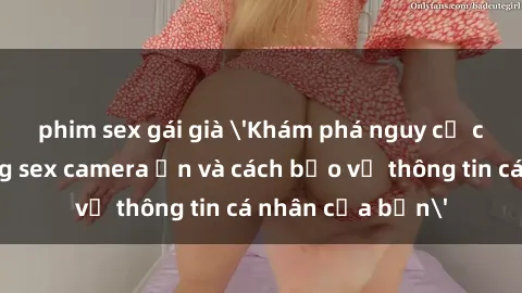 phim sex gái già 'Khám phá nguy cơ của việc sử dụng sex camera ẩn và cách bảo vệ thông tin cá nhân của bạn'