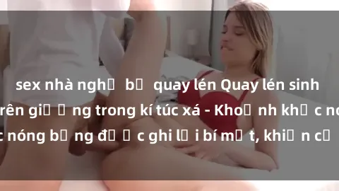 sex nhà nghỉ bị quay lén Quay lén sinh viên làm tình ngay trên giường trong kí túc xá - Khoảnh khắc nóng bỏng được ghi lại bí mật, khiến cả trường học xôn xao.