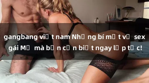 gangbang việt nam Những bí mật về sex gái Mỹ mà bạn cần biết ngay lập tức!