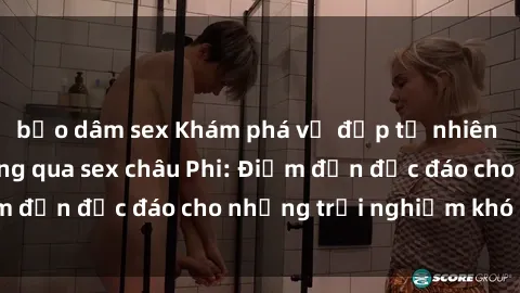 bạo dâm sex Khám phá vẻ đẹp tự nhiên và văn hóa đa dạng qua sex châu Phi: Điểm đến độc đáo cho những trải nghiệm khó quên