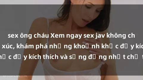 sex ông cháu Xem ngay sex jav không che để thỏa mãn cảm xúc, khám phá những khoảnh khắc đầy kích thích và sống động nhất chỉ trong click!
