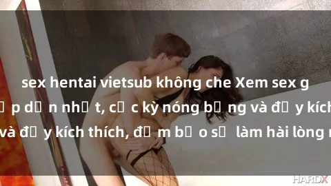 sex hentai vietsub không che Xem sex gái trẻ không che hấp dẫn nhất, cực kỳ nóng bỏng và đầy kích thích, đảm bảo sẽ làm hài lòng mọi người!