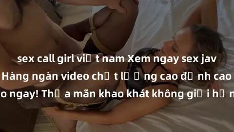 sex call girl việt nam Xem ngay sex jav full HD miễn phí - Hàng ngàn video chất lượng cao đỉnh cao chỉ cần click vào ngay! Thỏa mãn khao khát không giới hạn, đón chờ những trải nghiệm mới lạ!