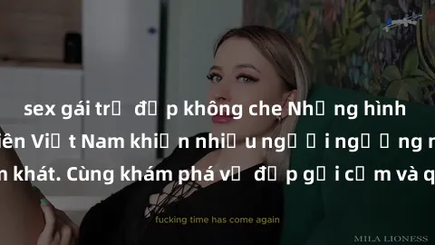 sex gái trẻ đẹp không che Những hình ảnh sex gái sinh viên Việt Nam khiến nhiều người ngưỡng mộ và thèm khát. Cùng khám phá vẻ đẹp gợi cảm và quyến rũ của những cô gái trẻ này.