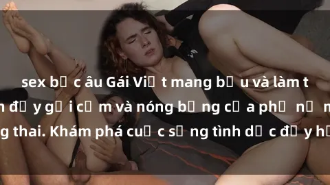 sex bắc âu Gái Việt mang bầu và làm tình: Màn trình diễn đầy gợi cảm và nóng bỏng của phụ nữ mang thai. Khám phá cuộc sống tình dục đầy hấp dẫn và mới lạ của họ!