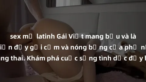sex mỹ latinh Gái Việt mang bầu và làm tình: Màn trình diễn đầy gợi cảm và nóng bỏng của phụ nữ mang thai. Khám phá cuộc sống tình dục đầy hấp dẫn và mới lạ của họ!