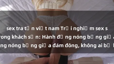 sex tra tấn việt nam Trải nghiệm sex sinh viên sôi động trong khách sạn: Hành động nóng bỏng giữa đám đông, không ai bị bỏ lỡ