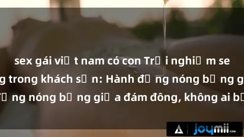 sex gái việt nam có con Trải nghiệm sex sinh viên sôi động trong khách sạn: Hành động nóng bỏng giữa đám đông, không ai bị bỏ lỡ