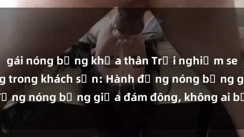 gái nóng bỏng khỏa thân Trải nghiệm sex sinh viên sôi động trong khách sạn: Hành động nóng bỏng giữa đám đông, không ai bị bỏ lỡ