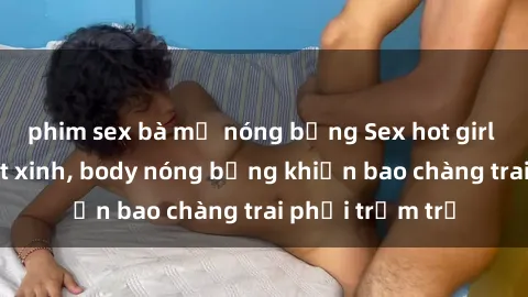phim sex bà mẹ nóng bỏng Sex hot girl Việt Nam: Mặt xinh, body nóng bỏng khiến bao chàng trai phải trầm trồ