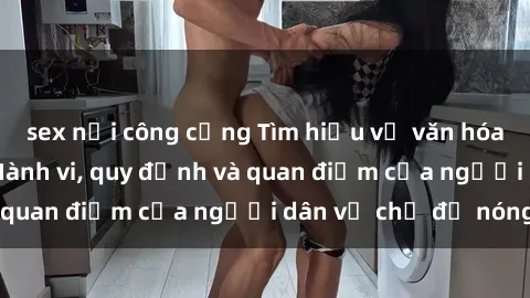 sex nơi công cộng Tìm hiểu về văn hóa sex ở Việt Nam: Hành vi, quy định và quan điểm của người dân về chủ đề nóng