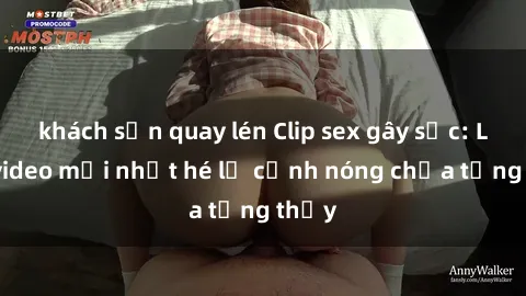 khách sạn quay lén Clip sex gây sốc: Loạt video mới nhất hé lộ cảnh nóng chưa từng thấy