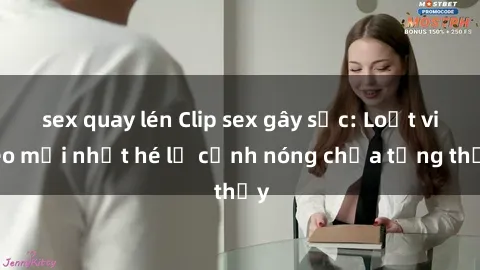 sex quay lén Clip sex gây sốc: Loạt video mới nhất hé lộ cảnh nóng chưa từng thấy