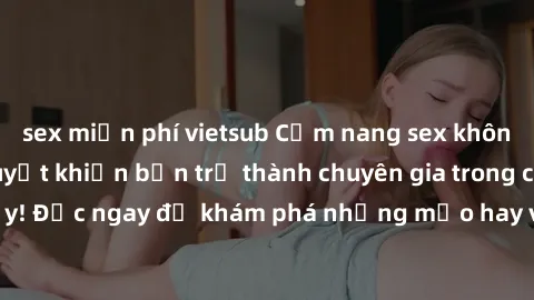 sex miễn phí vietsub Cẩm nang sex không che: Những bí quyết khiến bạn trở thành chuyên gia trong chuyện ấy! Đọc ngay để khám phá những mẹo hay và bí quyết tình dục không che.