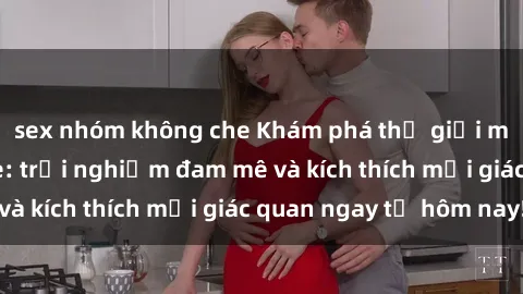 sex nhóm không che Khám phá thế giới mới của sex online: trải nghiệm đam mê và kích thích mọi giác quan ngay từ hôm nay!
