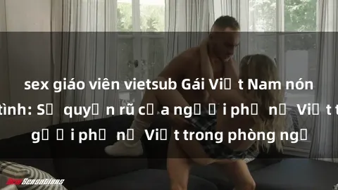 sex giáo viên vietsub Gái Việt Nam nóng bỏng khi làm tình: Sự quyến rũ của người phụ nữ Việt trong phòng ngủ