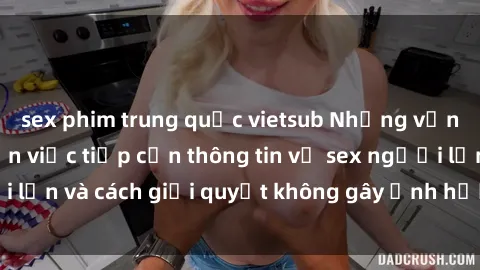 sex phim trung quốc vietsub Những vấn đề liên quan đến việc tiếp cận thông tin về sex người lớn và cách giải quyết không gây ảnh hưởng đến trẻ em
