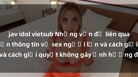 jav idol vietsub Những vấn đề liên quan đến việc tiếp cận thông tin về sex người lớn và cách giải quyết không gây ảnh hưởng đến trẻ em