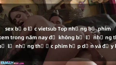 sex bạo lực vietsub Top những bộ phim sex hay nhất nên xem trong năm nay để không bỏ lỡ những thước phim hấp dẫn và đầy kịch tính.