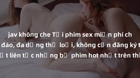jav không che Tải phim sex miễn phí chất lượng cao độc đáo, đa dạng thể loại, không cần đăng ký tài khoản. Cập nhật liên tục những bộ phim hot nhất trên thị trường. Sự lựa chọn hàng đầu cho người yêu 