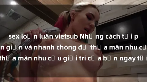 sex loạn luân vietsub Những cách tải phim sex về máy đơn giản và nhanh chóng để thỏa mãn nhu cầu giải trí của bạn ngay tại nhà