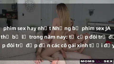 phim sex hay nhất Những bộ phim sex JAV hot nhất không thể bỏ lỡ trong năm nay: từ cặp đôi trẻ đẹp đến các cô gái xinh tươi đầy sức hút.