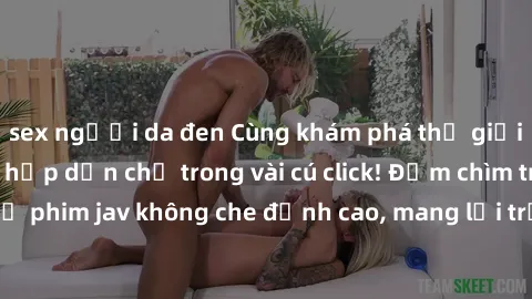 sex người da đen Cùng khám phá thế giới jav không che siêu hấp dẫn chỉ trong vài cú click! Đắm chìm trong những bộ phim jav không che đỉnh cao, mang lại trải nghiệm thú vị và đầy kích thích.