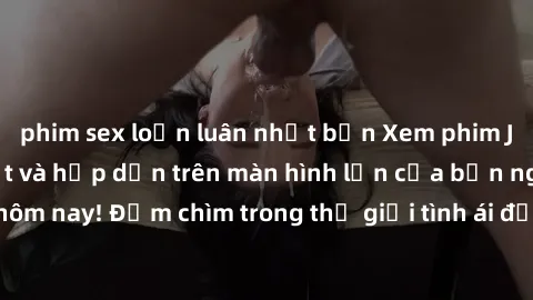phim sex loạn luân nhật bản Xem phim JAV vietsub mới nhất và hấp dẫn trên màn hình lớn của bạn ngay hôm nay! Đắm chìm trong thế giới tình ái đầy nóng bỏng và kích thích.