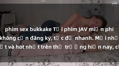 phim sex bukkake Tải phim JAV miễn phí chất lượng cao, không cần đăng ký, tốc độ nhanh. Mới nhất và hot nhất trên thị trường hiện nay, cập nhật hàng ngày.
