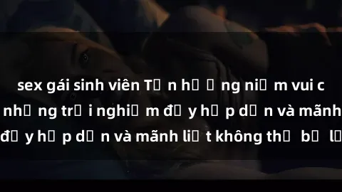 sex gái sinh viên Tận hưởng niềm vui của sex với gái trẻ: những trải nghiệm đầy hấp dẫn và mãnh liệt không thể bỏ lỡ
