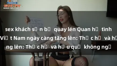sex khách sạn bị quay lén Quan hệ tình dục của nữ sinh Việt Nam ngày càng tăng lên: Thực hư và hậu quả không ngờ