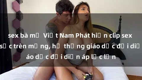 sex bà mẹ Việt Nam Phát hiện clip sex nữ sinh gây sốc trên mạng, hệ thống giáo dục đối diện áp lực lớn