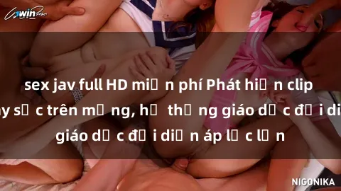 sex jav full HD miễn phí Phát hiện clip sex nữ sinh gây sốc trên mạng, hệ thống giáo dục đối diện áp lực lớn