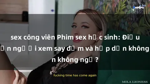 sex công viên Phim sex học sinh: Điều gì khiến người xem say đắm và hấp dẫn không ngờ?