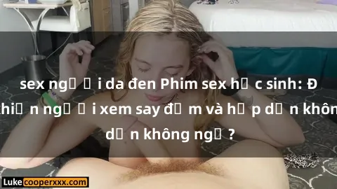 sex người da đen Phim sex học sinh: Điều gì khiến người xem say đắm và hấp dẫn không ngờ?