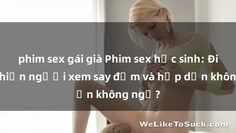 phim sex gái già Phim sex học sinh: Điều gì khiến người xem say đắm và hấp dẫn không ngờ?
