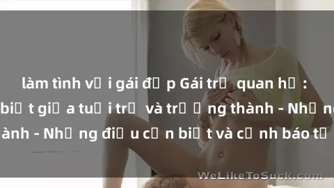 làm tình với gái đẹp Gái trẻ quan hệ: Mối quan hệ khác biệt giữa tuổi trẻ và trưởng thành - Những điều cần biết và cảnh báo từ chuyên gia
