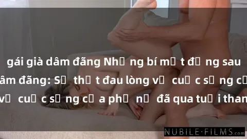 gái già dâm đãng Những bí mật đằng sau vẻ ngoài gái già dâm đãng: Sự thật đau lòng về cuộc sống của phụ nữ đã qua tuổi thanh xuân