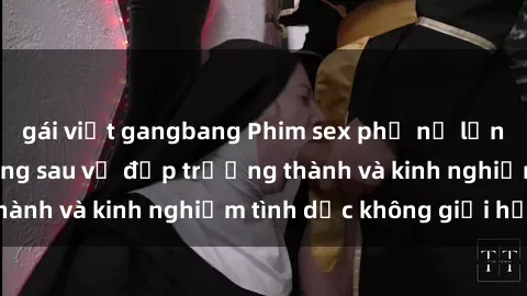 gái việt gangbang Phim sex phụ nữ lớn tuổi: Sức hút đằng sau vẻ đẹp trưởng thành và kinh nghiệm tình dục không giới hạn