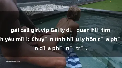 gái call girl vip Gái ly dị quan hệ tìm kiếm tình yêu mới: Chuyện tình hậu ly hôn của phụ nữ trẻ.
