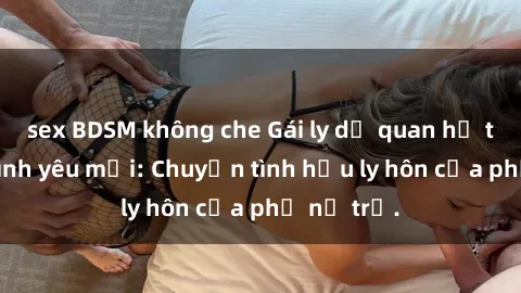 sex BDSM không che Gái ly dị quan hệ tìm kiếm tình yêu mới: Chuyện tình hậu ly hôn của phụ nữ trẻ.
