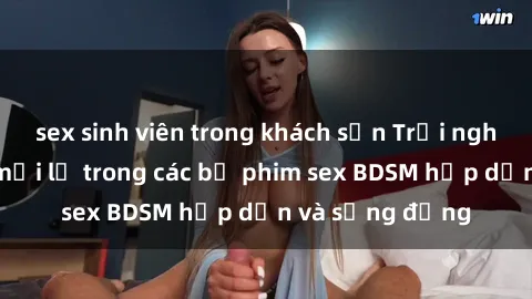 sex sinh viên trong khách sạn Trải nghiệm cảm giác mới lạ trong các bộ phim sex BDSM hấp dẫn và sống động