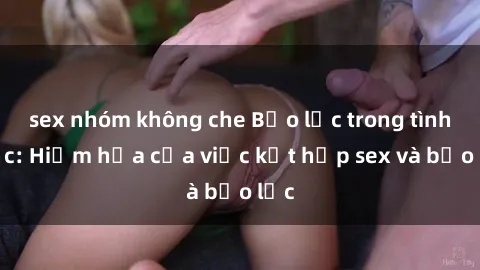 sex nhóm không che Bạo lực trong tình dục: Hiểm họa của việc kết hợp sex và bạo lực