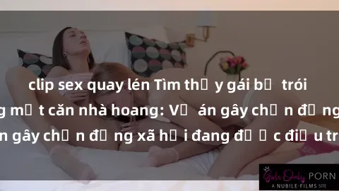 clip sex quay lén Tìm thấy gái bị trói và bị hiếp dâm trong một căn nhà hoang: Vụ án gây chấn động xã hội đang được điều tra vào.