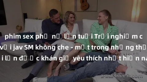 phim sex phụ nữ lớn tuổi Trải nghiệm cảm xúc thăng hoa với jav SM không che - một trong những thể loại phim người lớn được khán giả yêu thích nhất hiện nay. Đảm bảo đem lại sự hấp dẫn, kích thích tối 