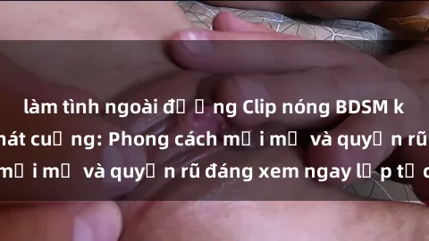 làm tình ngoài đường Clip nóng BDSM khiến người xem phát cuồng: Phong cách mới mẻ và quyến rũ đáng xem ngay lập tức!