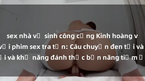 sex nhà vệ sinh công cộng Kinh hoàng và đầy kích thích với phim sex tra tấn: Câu chuyện đen tối và khả năng đánh thức bản năng tiềm ẩn trong con người