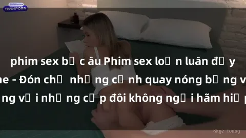 phim sex bắc âu Phim sex loạn luân đầy kích thích không che - Đón chờ những cảnh quay nóng bỏng với những cặp đôi không ngại hãm hiếp gia đình trong lòng